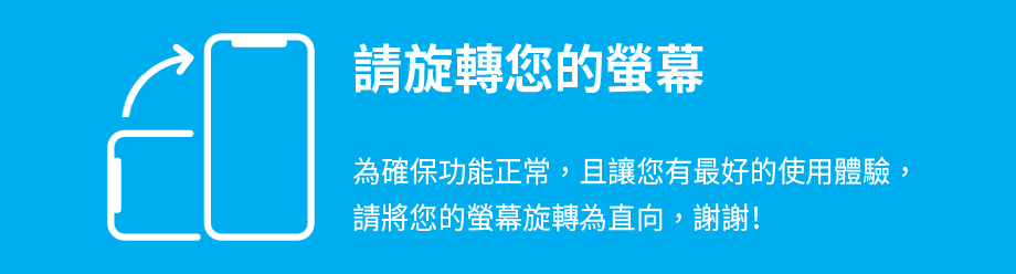 請旋轉您的螢幕 為確保功能正常，且讓您有最好的使用體驗，請將您的螢幕旋轉為直向，謝謝！